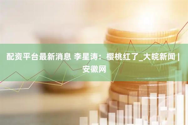 配资平台最新消息 李星涛：樱桃红了_大皖新闻 | 安徽网