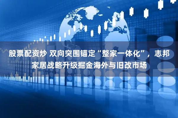 股票配资炒 双向突围锚定“整家一体化”，志邦家居战略升级掘金海外与旧改市场