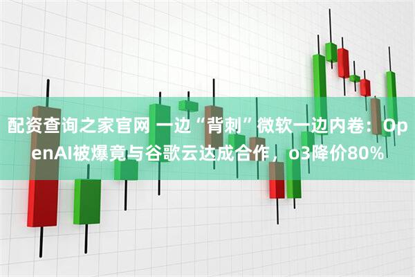 配资查询之家官网 一边“背刺”微软一边内卷：OpenAI被爆竟与谷歌云达成合作，o3降价80%