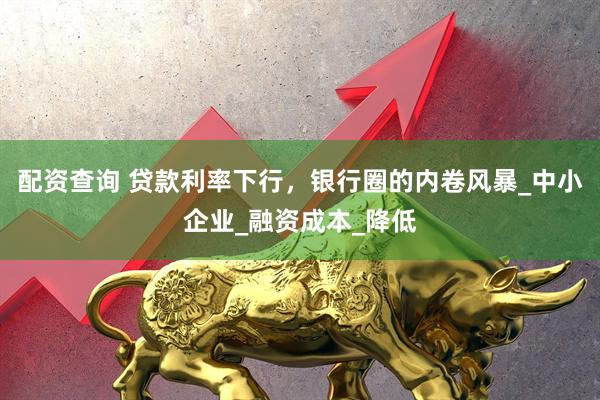 配资查询 贷款利率下行，银行圈的内卷风暴_中小企业_融资成本_降低