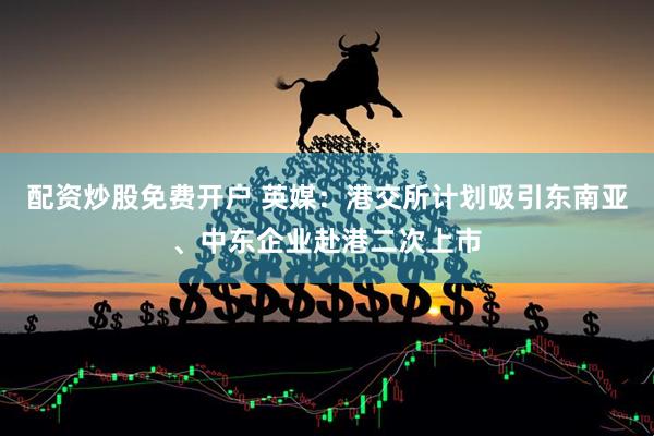配资炒股免费开户 英媒：港交所计划吸引东南亚、中东企业赴港二次上市