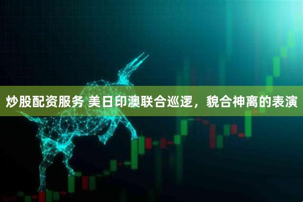 炒股配资服务 美日印澳联合巡逻，貌合神离的表演