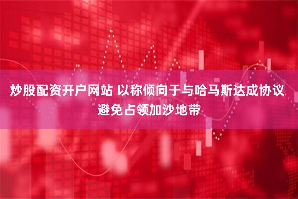炒股配资开户网站 以称倾向于与哈马斯达成协议 避免占领加沙地带