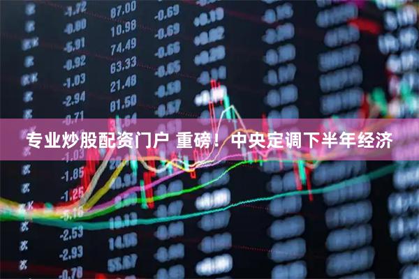 专业炒股配资门户 重磅！中央定调下半年经济
