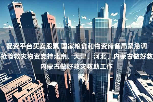 配资平台买卖股票 国家粮食和物资储备局紧急调运中央应急抢险救灾物资支持北京、天津、河北、内蒙古做好救灾救助工作