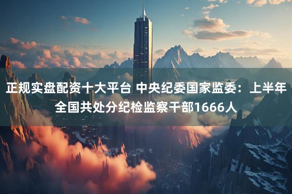 正规实盘配资十大平台 中央纪委国家监委：上半年全国共处分纪检监察干部1666人