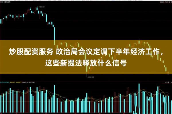 炒股配资服务 政治局会议定调下半年经济工作，这些新提法释放什么信号