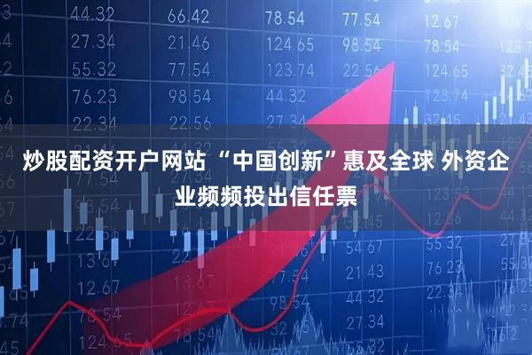 炒股配资开户网站 “中国创新”惠及全球 外资企业频频投出信任票