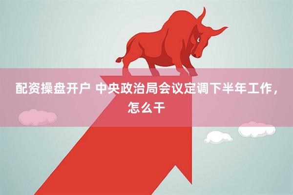 配资操盘开户 中央政治局会议定调下半年工作，怎么干