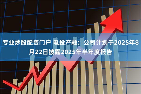 专业炒股配资门户 电投产融：公司计划于2025年8月22日披露2025年半年度报告