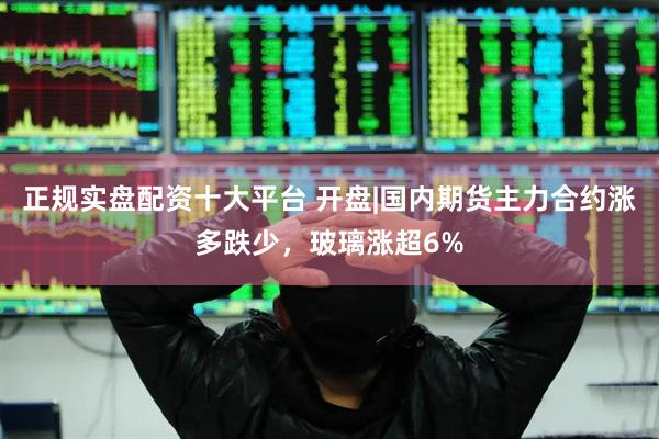 正规实盘配资十大平台 开盘|国内期货主力合约涨多跌少，玻璃涨超6%