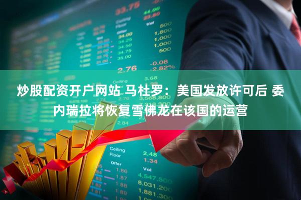 炒股配资开户网站 马杜罗：美国发放许可后 委内瑞拉将恢复雪佛龙在该国的运营