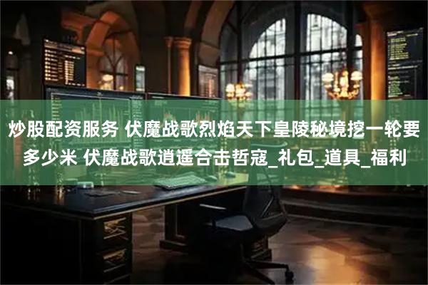 炒股配资服务 伏魔战歌烈焰天下皇陵秘境挖一轮要多少米 伏魔战歌逍遥合击哲寇_礼包_道具_福利