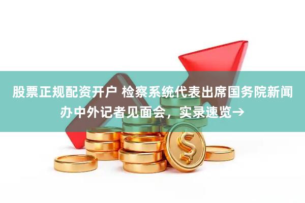 股票正规配资开户 检察系统代表出席国务院新闻办中外记者见面会，实录速览→