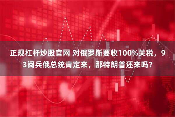 正规杠杆炒股官网 对俄罗斯要收100%关税，93阅兵俄总统肯定来，那特朗普还来吗？