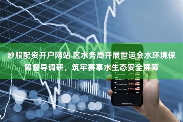 炒股配资开户网站 区水务局开展世运会水环境保障督导调研，筑牢赛事水生态安全屏障
