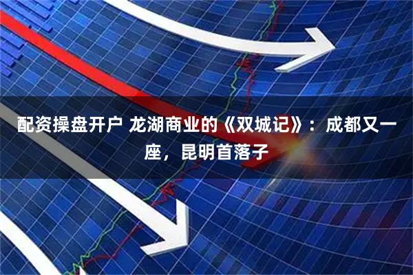 配资操盘开户 龙湖商业的《双城记》：成都又一座，昆明首落子