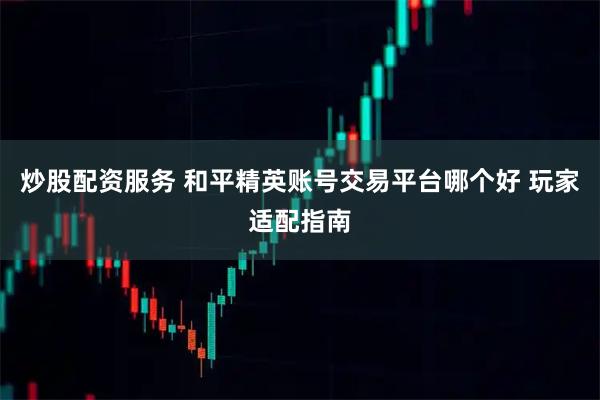 炒股配资服务 和平精英账号交易平台哪个好 玩家适配指南