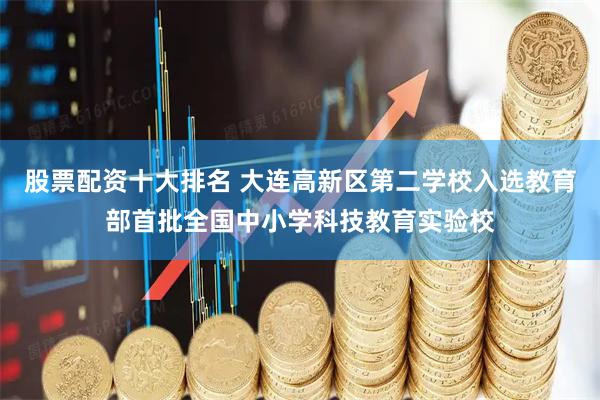 股票配资十大排名 大连高新区第二学校入选教育部首批全国中小学科技教育实验校