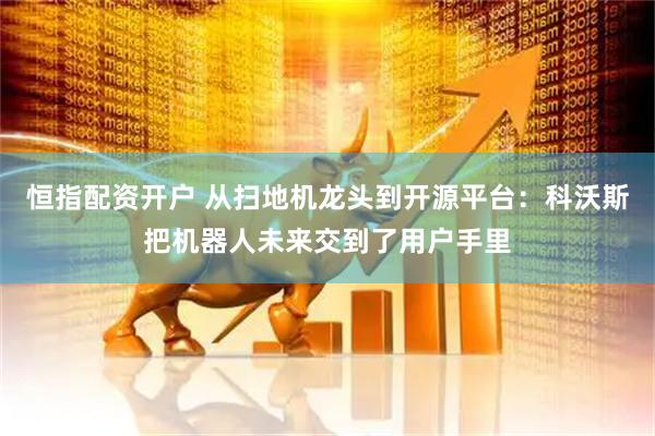 恒指配资开户 从扫地机龙头到开源平台：科沃斯把机器人未来交到了用户手里